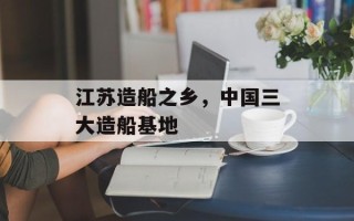 江苏造船之乡，中国三大造船基地