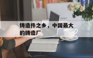 铸造件之乡，中国最大的铸造厂