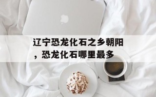 辽宁恐龙化石之乡朝阳，恐龙化石哪里最多