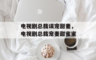 电视剧总裁误宠甜妻，电视剧总裁宠妻甜蜜蜜