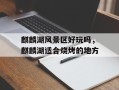麒麟湖风景区好玩吗，麒麟湖适合烧烤的地方