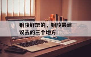 铜陵好玩的，铜陵最建议去的三个地方