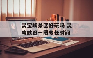灵宝峡景区好玩吗 灵宝峡逛一圈多长时间