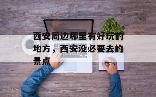 西安周边哪里有好玩的地方，西安没必要去的景点