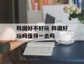 韩国好不好玩 韩国好玩吗值得一去吗