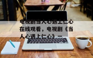 电视剧当人心遇上仁心在线观看，电视剧《当人心遇上仁心》一
