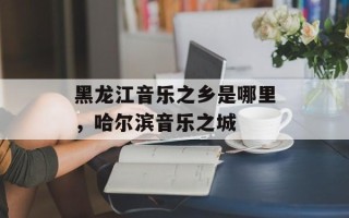 黑龙江音乐之乡是哪里，哈尔滨音乐之城
