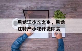 黑龙江小吃之乡，黑龙江特产小吃开袋即食
