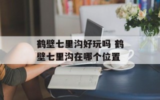 鹤壁七里沟好玩吗 鹤壁七里沟在哪个位置