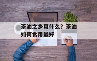 茶油之乡用什么？茶油如何食用最好
