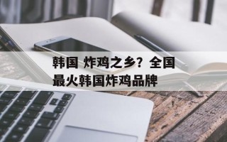 韩国 炸鸡之乡？全国最火韩国炸鸡品牌