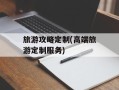 旅游攻略定制(高端旅游定制服务)