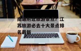 南通附近旅游景点？江苏旅游必去十大景点排名最新