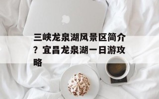 三峡龙泉湖风景区简介？宜昌龙泉湖一日游攻略