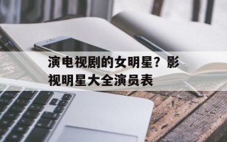 演电视剧的女明星？影视明星大全演员表