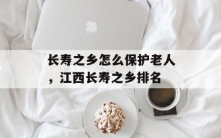长寿之乡怎么保护老人，江西长寿之乡排名