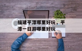 福建平潭哪里好玩，平潭一日游哪里好玩