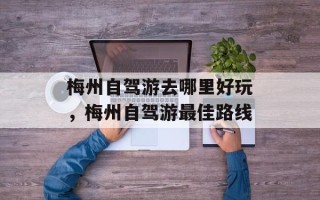 梅州自驾游去哪里好玩，梅州自驾游最佳路线