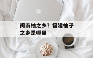 闽南柚之乡？福建柚子之乡是哪里