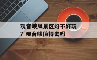观音峡风景区好不好玩？观音峡值得去吗
