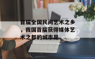 首届全国民间艺术之乡，我国首届获得媒体艺术之都的城市是