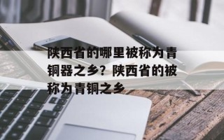 陕西省的哪里被称为青铜器之乡？陕西省的被称为青铜之乡