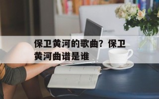 保卫黄河的歌曲？保卫黄河曲谱是谁