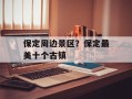 保定周边景区？保定最美十个古镇