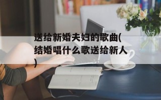 送给新婚夫妇的歌曲(结婚唱什么歌送给新人)