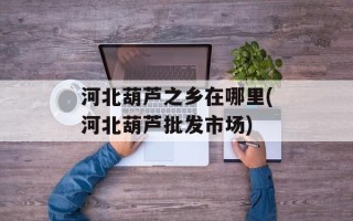 河北葫芦之乡在哪里(河北葫芦批发市场)