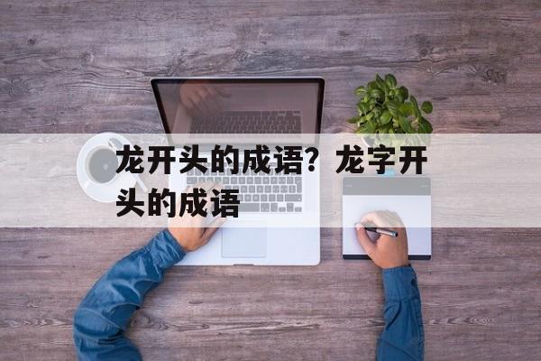 龙开头的成语？龙字开头的成语-第1张图片-