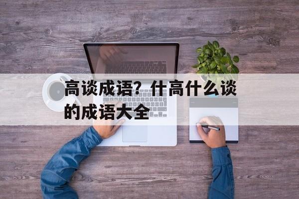 高谈成语？什高什么谈的成语大全-第1张图片-