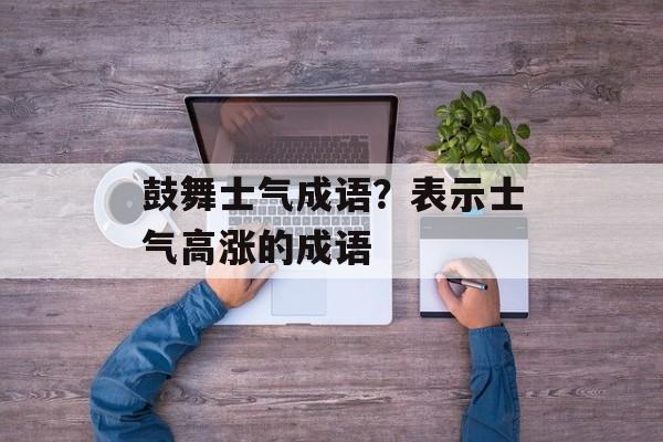 鼓舞士气成语？表示士气高涨的成语-第1张图片-