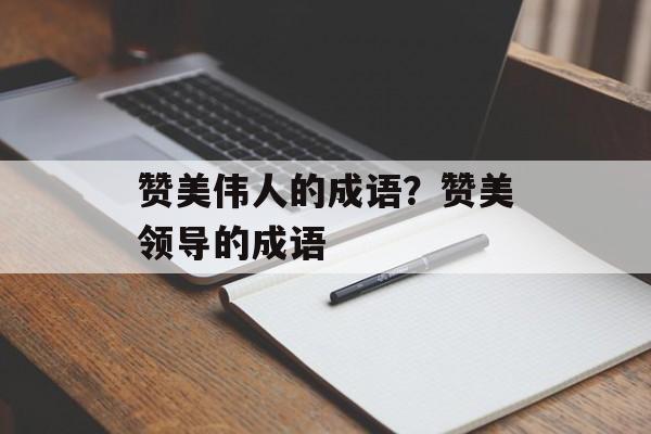赞美伟人的成语？赞美领导的成语-第1张图片-