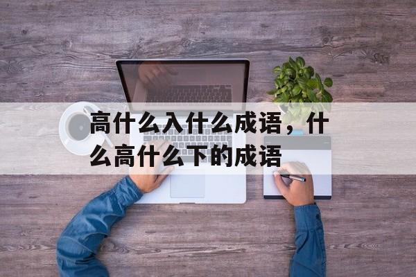 高什么入什么成语，什么高什么下的成语-第1张图片-