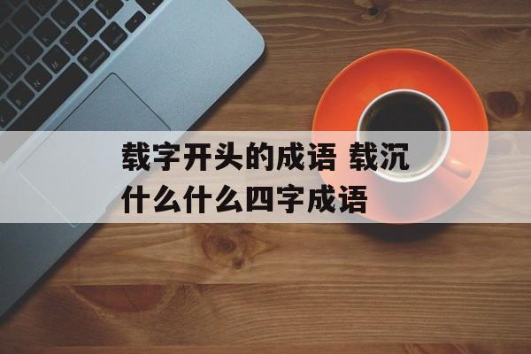 载字开头的成语 载沉什么什么四字成语-第1张图片-