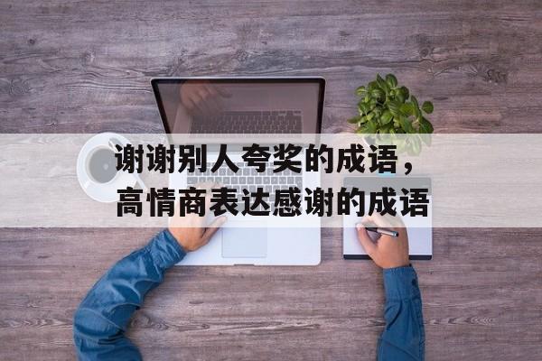 谢谢别人夸奖的成语，高情商表达感谢的成语-第1张图片-