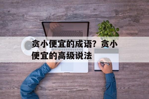 贪小便宜的成语？贪小便宜的高级说法-第1张图片-
