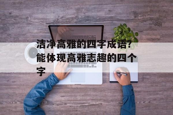 洁净高雅的四字成语？能体现高雅志趣的四个字-第1张图片-