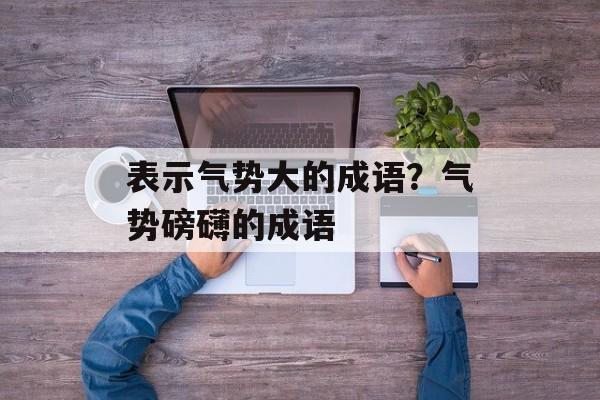 表示气势大的成语？气势磅礴的成语-第1张图片-