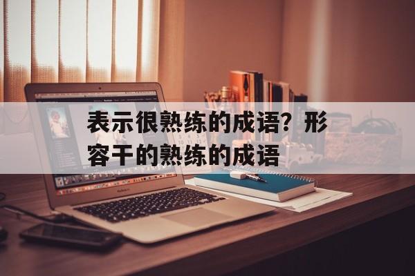 表示很熟练的成语？形容干的熟练的成语-第1张图片-