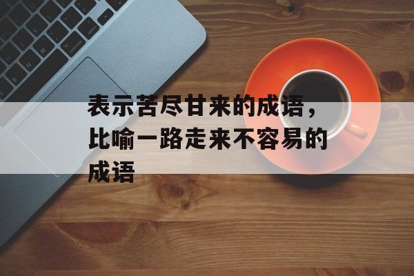 表示苦尽甘来的成语，比喻一路走来不容易的成语-第1张图片-