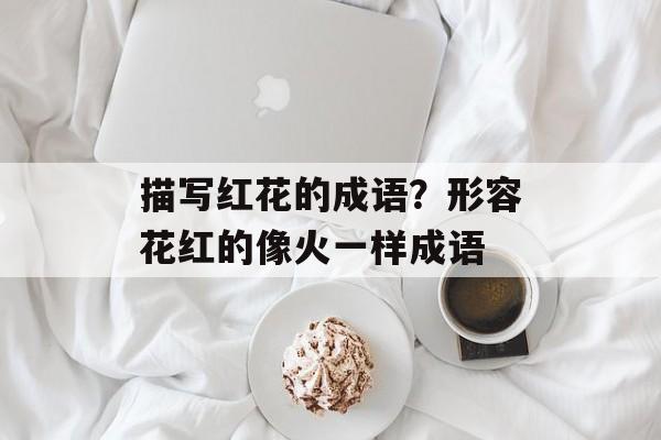 描写红花的成语？形容花红的像火一样成语-第1张图片-