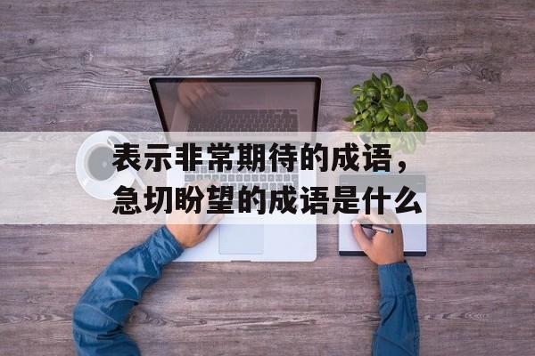 表示非常期待的成语，急切盼望的成语是什么-第1张图片-
