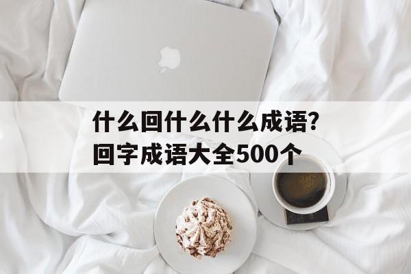 什么回什么什么成语？回字成语大全500个-第1张图片-