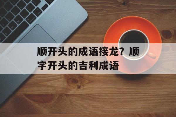 顺开头的成语接龙？顺字开头的吉利成语-第1张图片-