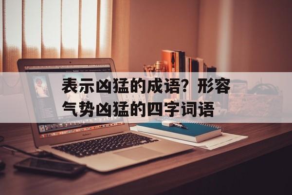 表示凶猛的成语？形容气势凶猛的四字词语-第1张图片-
