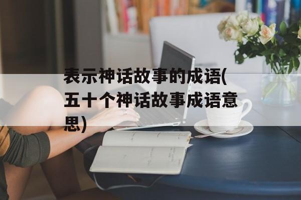 表示神话故事的成语(五十个神话故事成语意思)-第1张图片-