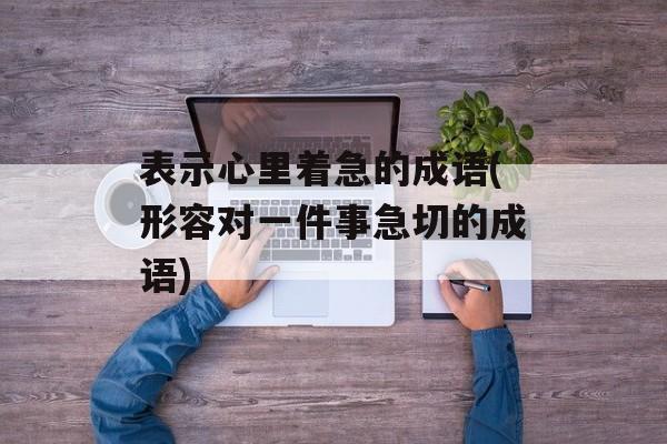 表示心里着急的成语(形容对一件事急切的成语)-第1张图片-
