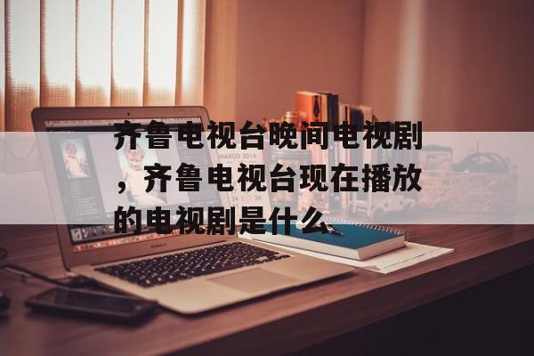 齐鲁电视台晚间电视剧，齐鲁电视台现在播放的电视剧是什么-第1张图片-